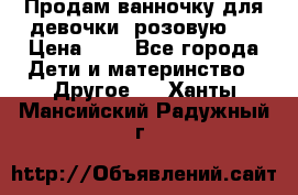 Продам ванночку для девочки (розовую). › Цена ­ 1 - Все города Дети и материнство » Другое   . Ханты-Мансийский,Радужный г.